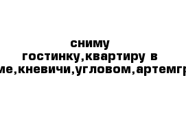 сниму гостинку,квартиру в артеме,кневичи,угловом,артемгресе